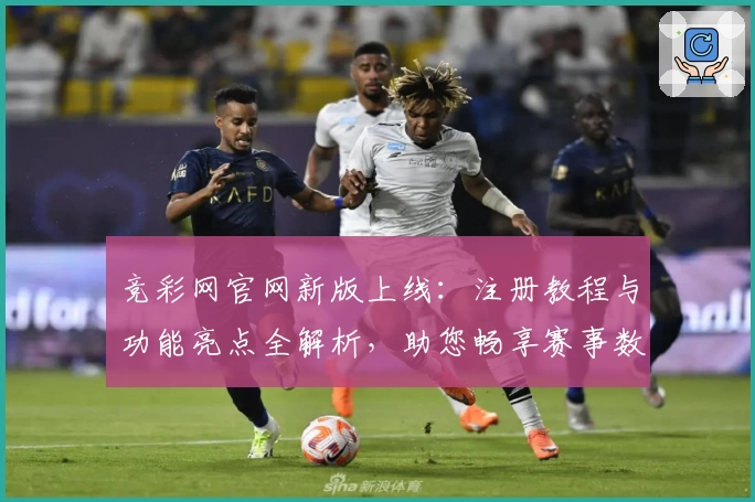 竞彩网官网新版上线：注册教程与功能亮点全解析，助您畅享赛事数据实时更新