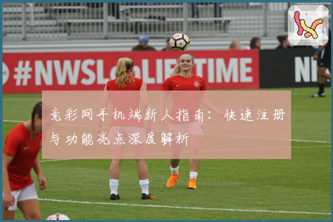 竞彩网手机端新人指南：快速注册与功能亮点深度解析