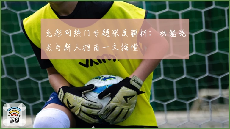 竞彩网热门专题深度解析：功能亮点与新人指南一文搞懂
