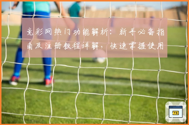 竞彩网热门功能解析：新手必备指南及注册教程详解，快速掌握使用技巧