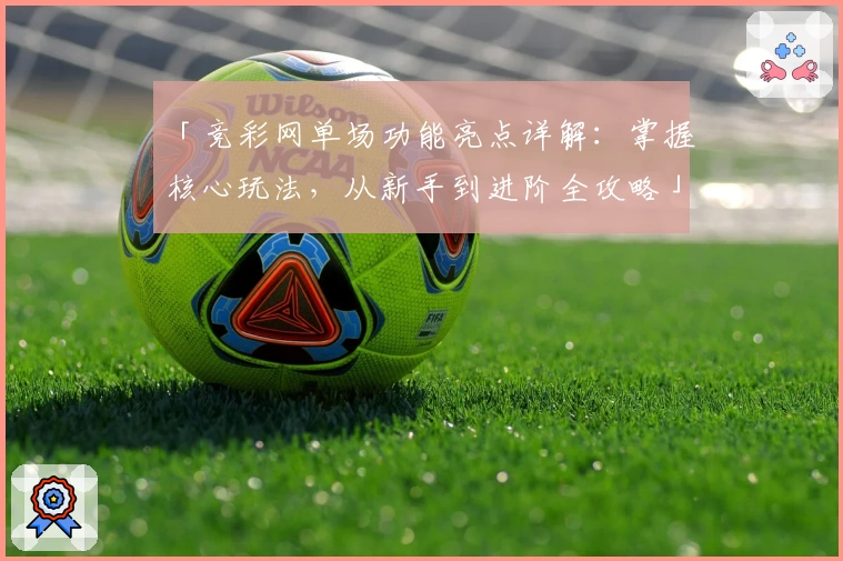 「竞彩网单场功能亮点详解：掌握核心玩法，从新手到进阶全攻略」