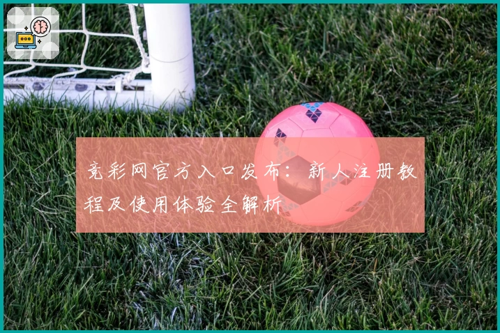 竞彩网官方入口发布：新人注册教程及使用体验全解析
