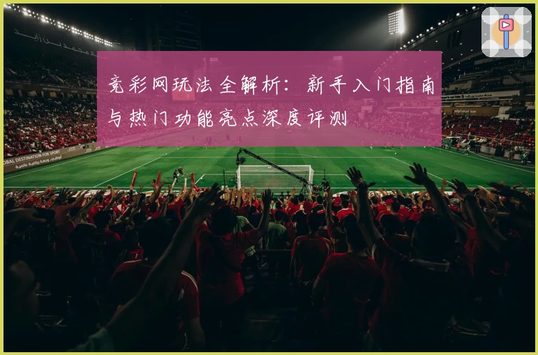 竞彩网玩法全解析:新手入门指南与热门功能亮点深度评测