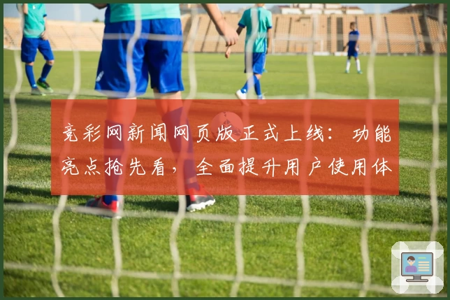 竞彩网新闻网页版正式上线：功能亮点抢先看，全面提升用户使用体验
