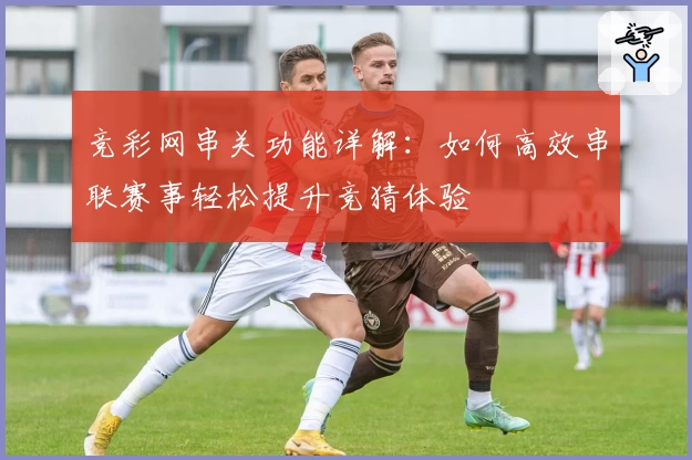 竞彩网串关功能详解：如何高效串联赛事轻松提升竞猜体验