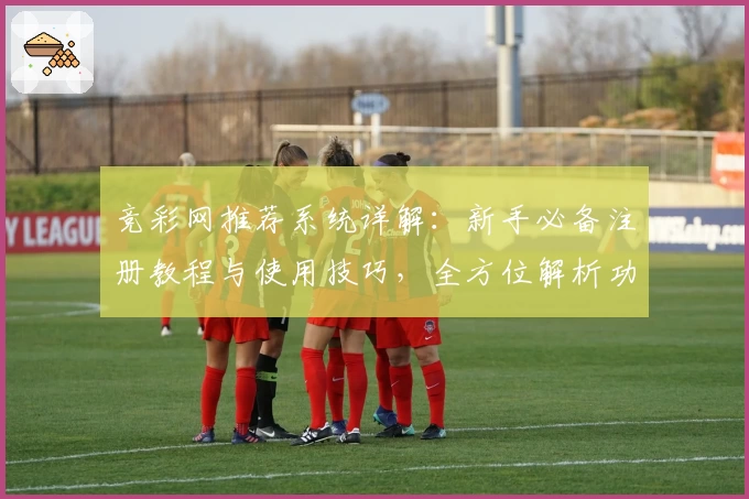 竞彩网推荐系统详解：新手必备注册教程与使用技巧，全方位解析功能亮点