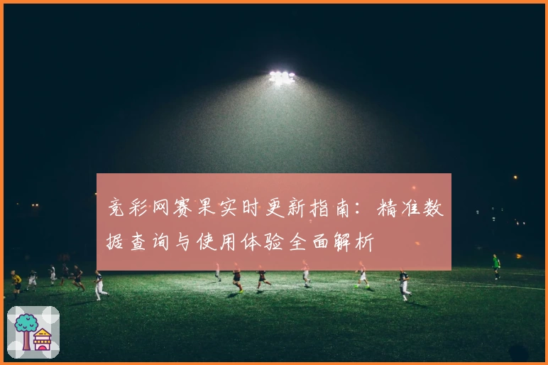 竞彩网赛果实时更新指南：精准数据查询与使用体验全面解析