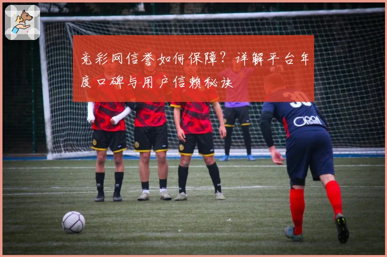 竞彩网信誉如何保障？详解平台年度口碑与用户信赖秘诀