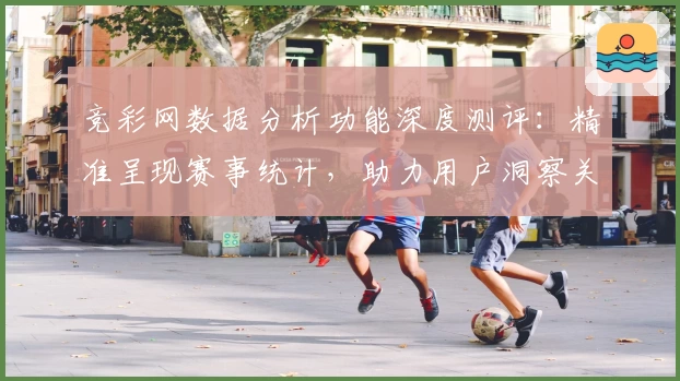 竞彩网数据分析功能深度测评：精准呈现赛事统计，助力用户洞察关键信息